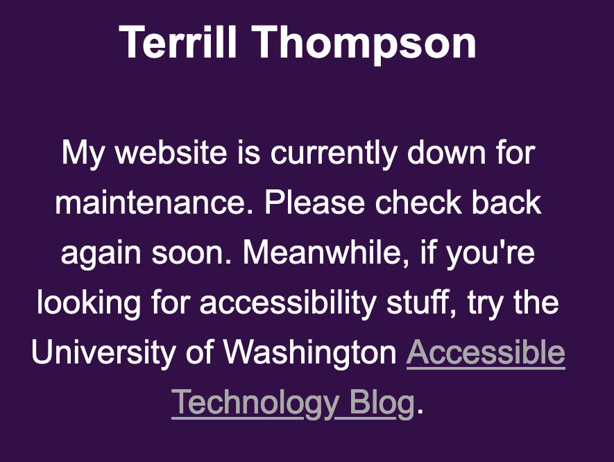 My website is currently down for maintenance. Please check back again soon. Meanwhile, if you're looking for accessibility stuff, try the University of Washington Accessible Technology blog